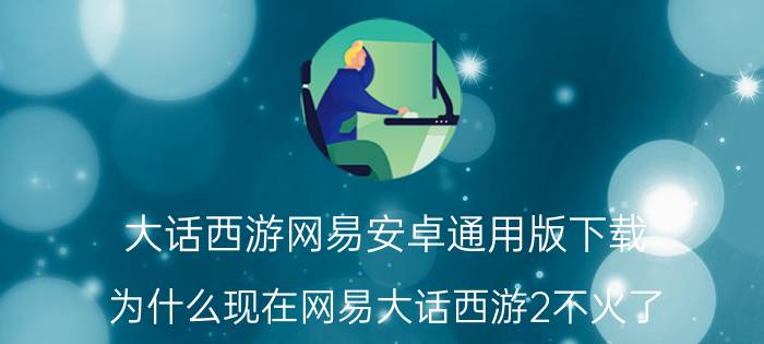 大话西游网易安卓通用版下载 为什么现在网易大话西游2不火了？